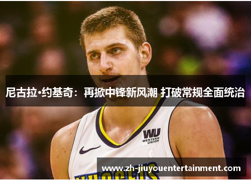 尼古拉·约基奇：再掀中锋新风潮 打破常规全面统治