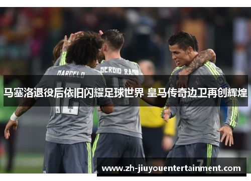 马塞洛退役后依旧闪耀足球世界 皇马传奇边卫再创辉煌