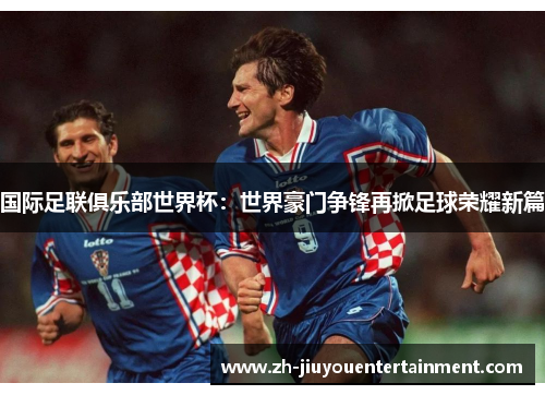 国际足联俱乐部世界杯：世界豪门争锋再掀足球荣耀新篇
