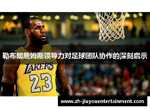 勒布朗詹姆斯领导力对足球团队协作的深刻启示